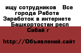 ищу сотрудников - Все города Работа » Заработок в интернете   . Башкортостан респ.,Сибай г.